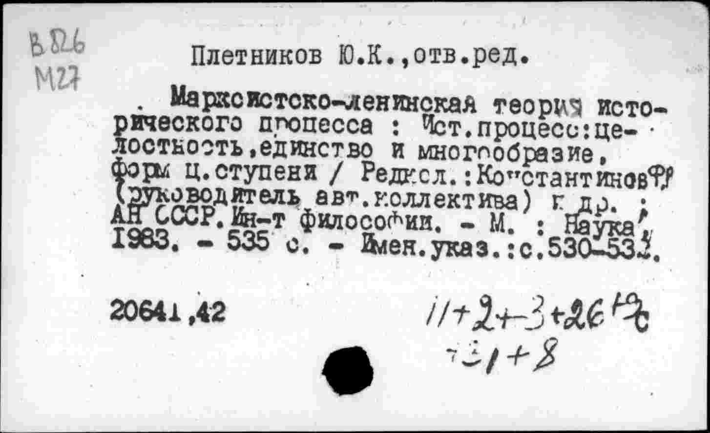 ﻿Плетников Ю.К.,отв.ред.
Марксистско-ленинская теории исторического процесса : Ист, процесс :це- • лостнооть»единство и многообразие, форм ц.ступени / Редкол.:Константинов?/ Ж^^ельав-. коллектива) г др. ; )£&ССР-Йст философии. - м. .-Наука' 1983. . 535	. Илен.указ. :с,530-53Л,
20641,42